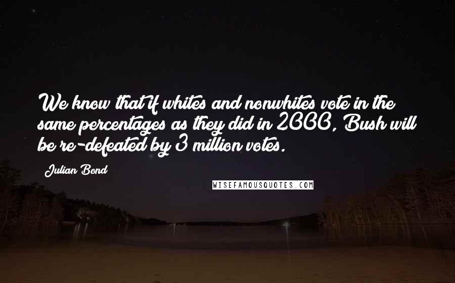 Julian Bond Quotes: We know that if whites and nonwhites vote in the same percentages as they did in 2000, Bush will be re-defeated by 3 million votes.