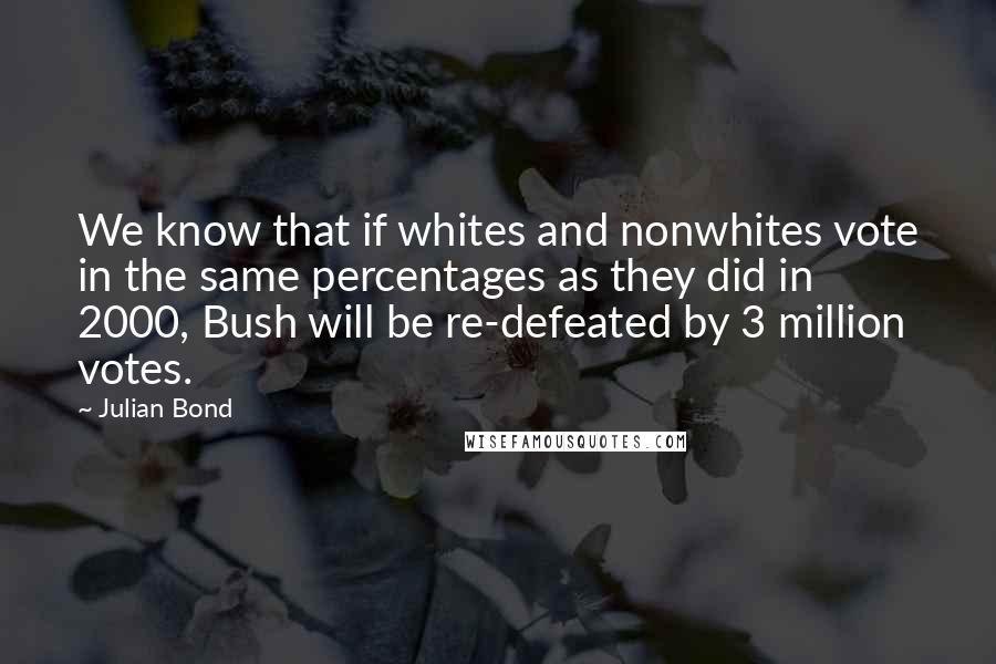 Julian Bond Quotes: We know that if whites and nonwhites vote in the same percentages as they did in 2000, Bush will be re-defeated by 3 million votes.