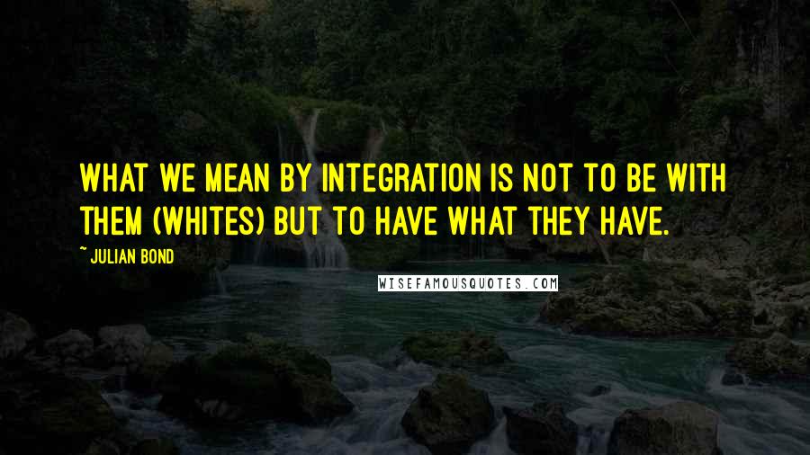 Julian Bond Quotes: What we mean by integration is not to be with them (whites) but to have what they have.