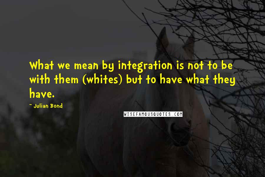 Julian Bond Quotes: What we mean by integration is not to be with them (whites) but to have what they have.