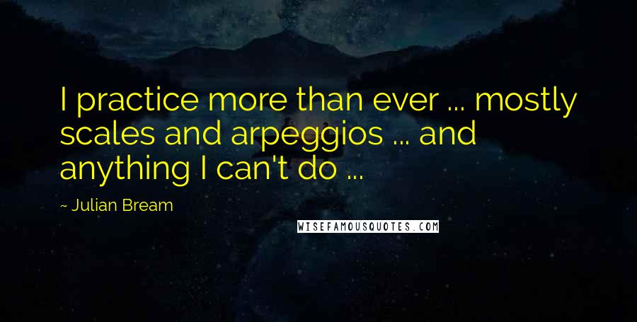 Julian Bream Quotes: I practice more than ever ... mostly scales and arpeggios ... and anything I can't do ...