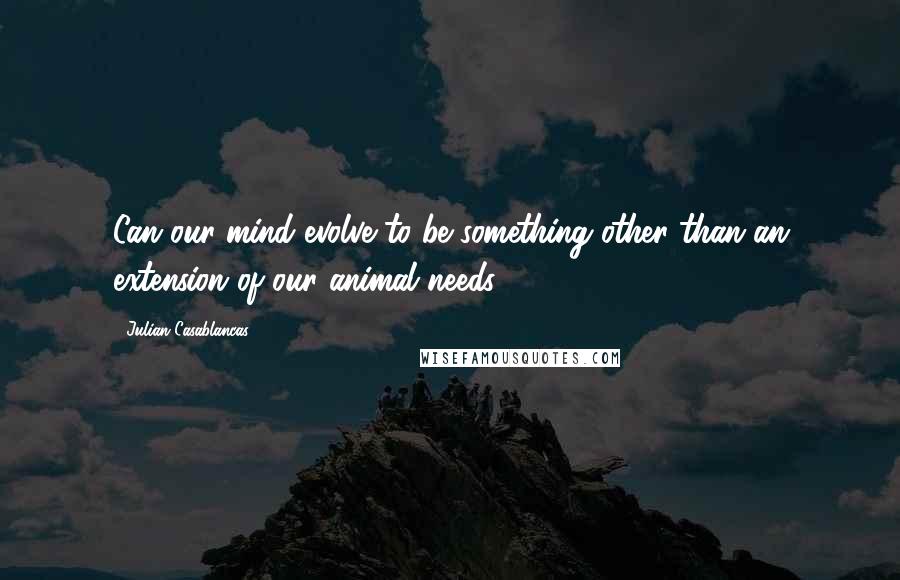 Julian Casablancas Quotes: Can our mind evolve to be something other than an extension of our animal needs?