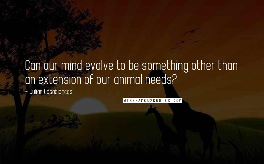 Julian Casablancas Quotes: Can our mind evolve to be something other than an extension of our animal needs?