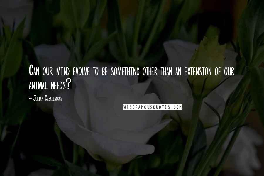 Julian Casablancas Quotes: Can our mind evolve to be something other than an extension of our animal needs?