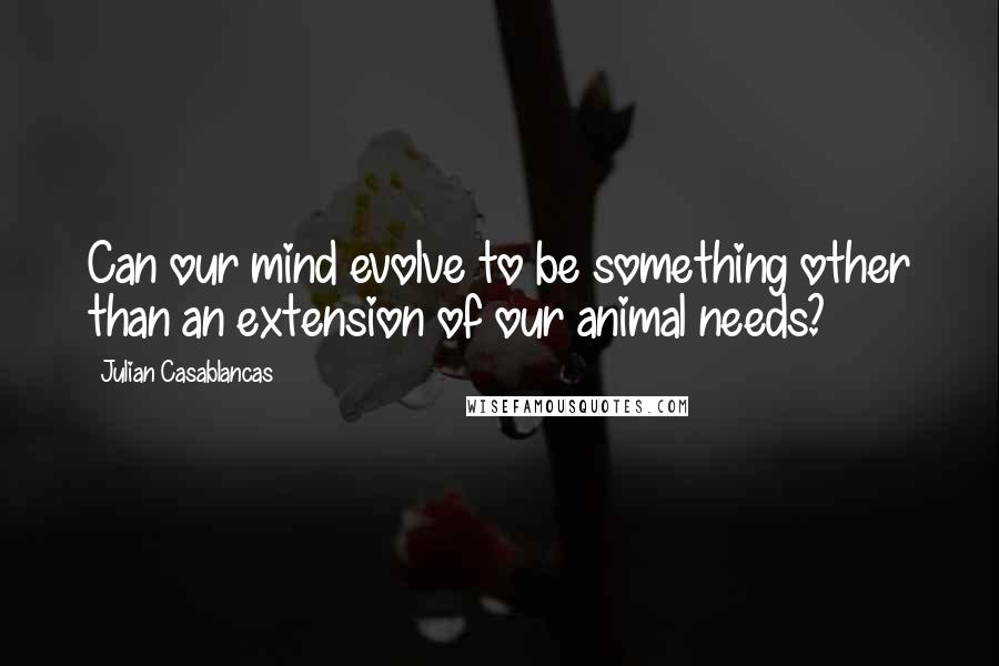 Julian Casablancas Quotes: Can our mind evolve to be something other than an extension of our animal needs?