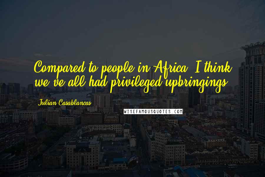 Julian Casablancas Quotes: Compared to people in Africa, I think we've all had privileged upbringings.