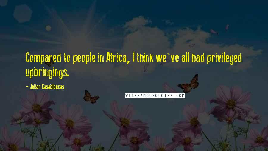 Julian Casablancas Quotes: Compared to people in Africa, I think we've all had privileged upbringings.