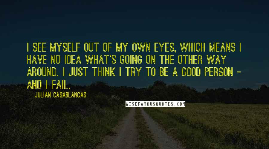 Julian Casablancas Quotes: I see myself out of my own eyes, which means I have no idea what's going on the other way around. I just think I try to be a good person - and I fail.