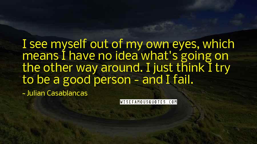 Julian Casablancas Quotes: I see myself out of my own eyes, which means I have no idea what's going on the other way around. I just think I try to be a good person - and I fail.