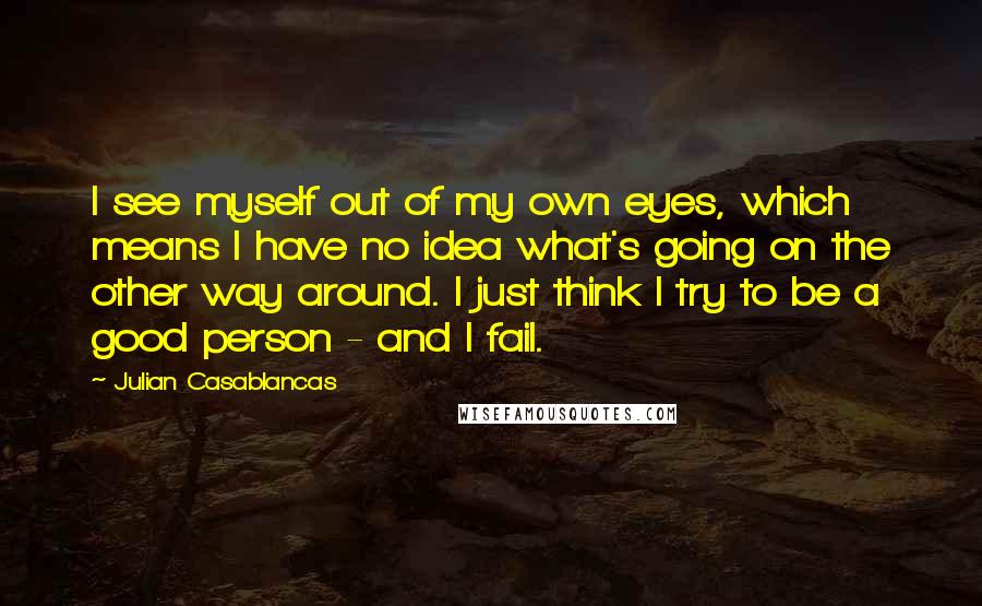 Julian Casablancas Quotes: I see myself out of my own eyes, which means I have no idea what's going on the other way around. I just think I try to be a good person - and I fail.
