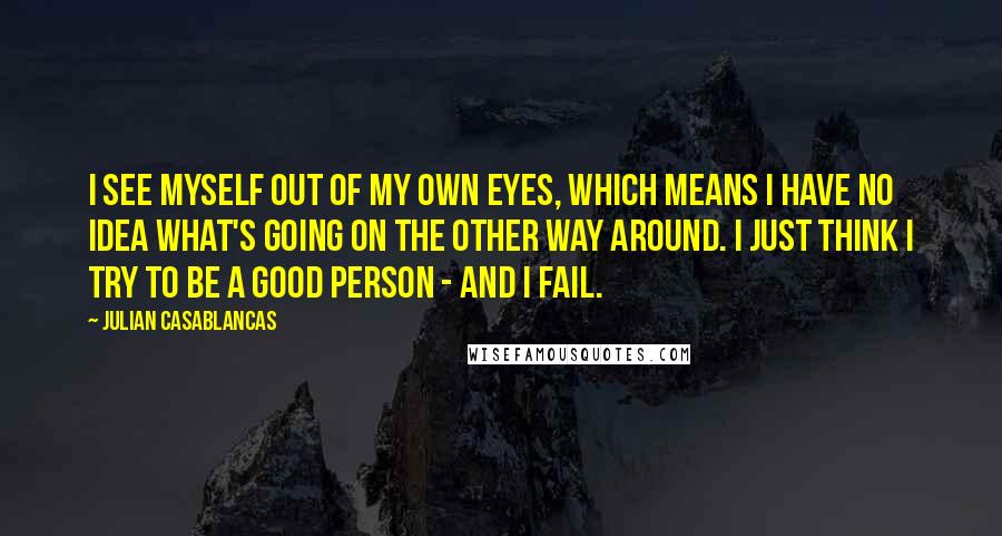 Julian Casablancas Quotes: I see myself out of my own eyes, which means I have no idea what's going on the other way around. I just think I try to be a good person - and I fail.