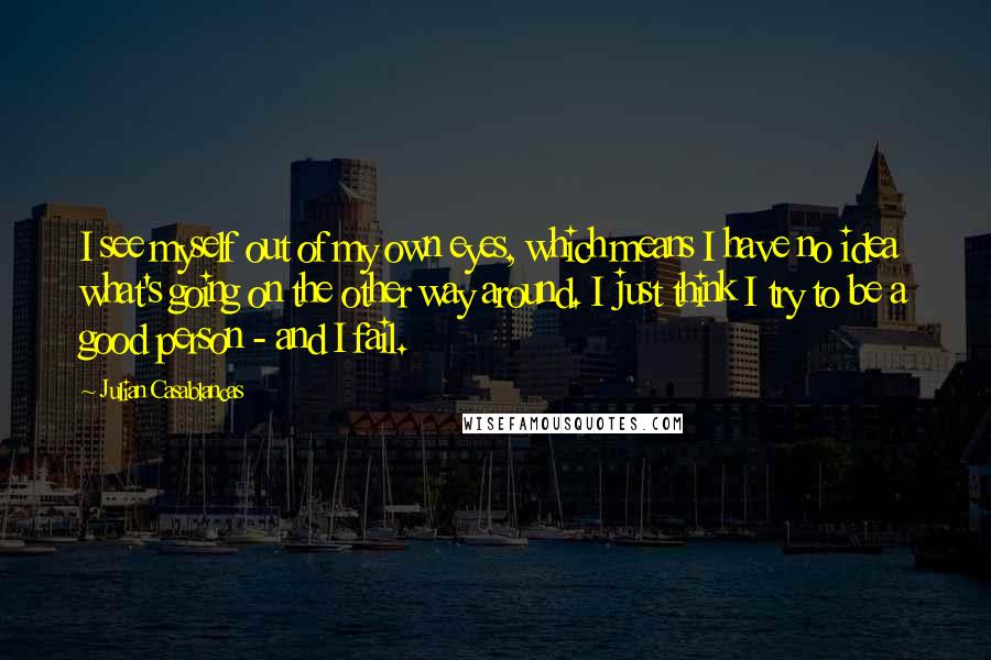 Julian Casablancas Quotes: I see myself out of my own eyes, which means I have no idea what's going on the other way around. I just think I try to be a good person - and I fail.