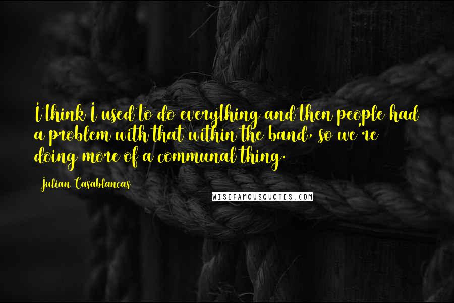 Julian Casablancas Quotes: I think I used to do everything and then people had a problem with that within the band, so we're doing more of a communal thing.