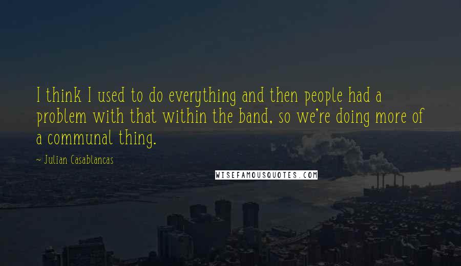 Julian Casablancas Quotes: I think I used to do everything and then people had a problem with that within the band, so we're doing more of a communal thing.