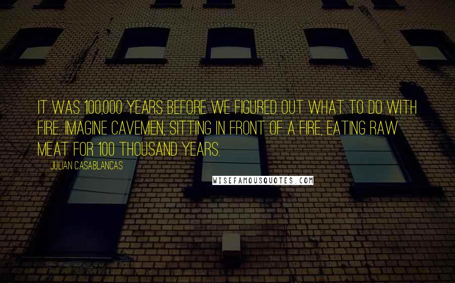 Julian Casablancas Quotes: It was 100,000 years before we figured out what to do with fire. Imagine cavemen, sitting in front of a fire, eating raw meat for 100 thousand years.