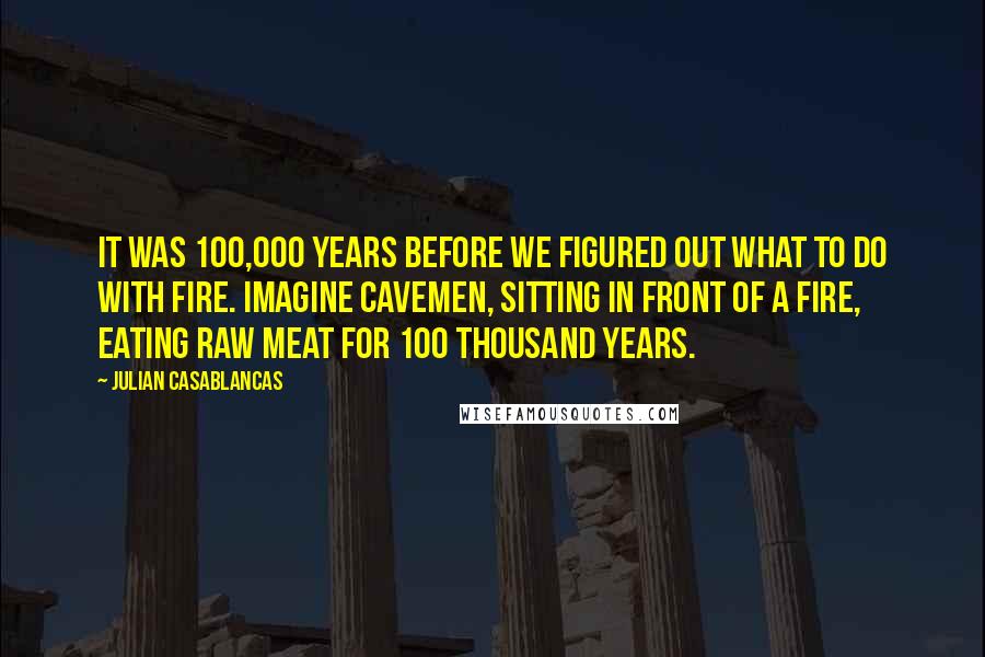 Julian Casablancas Quotes: It was 100,000 years before we figured out what to do with fire. Imagine cavemen, sitting in front of a fire, eating raw meat for 100 thousand years.