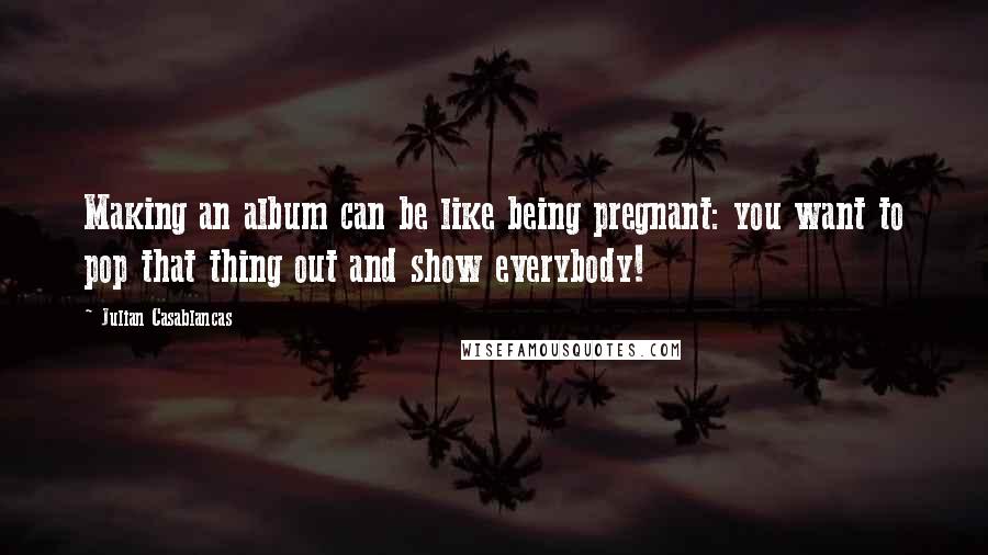Julian Casablancas Quotes: Making an album can be like being pregnant: you want to pop that thing out and show everybody!