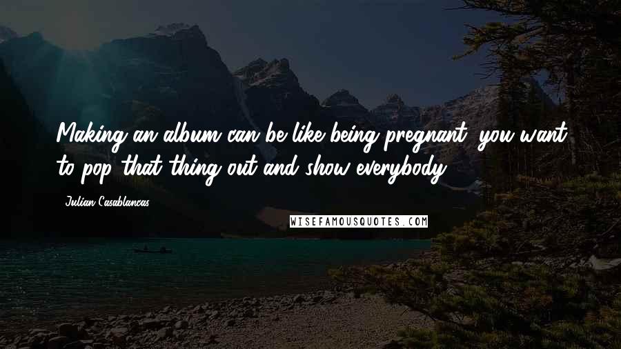 Julian Casablancas Quotes: Making an album can be like being pregnant: you want to pop that thing out and show everybody!