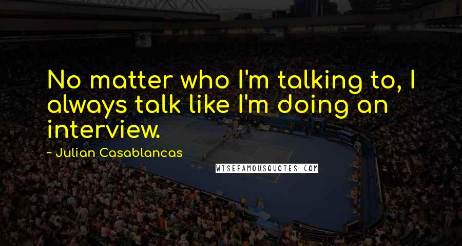 Julian Casablancas Quotes: No matter who I'm talking to, I always talk like I'm doing an interview.
