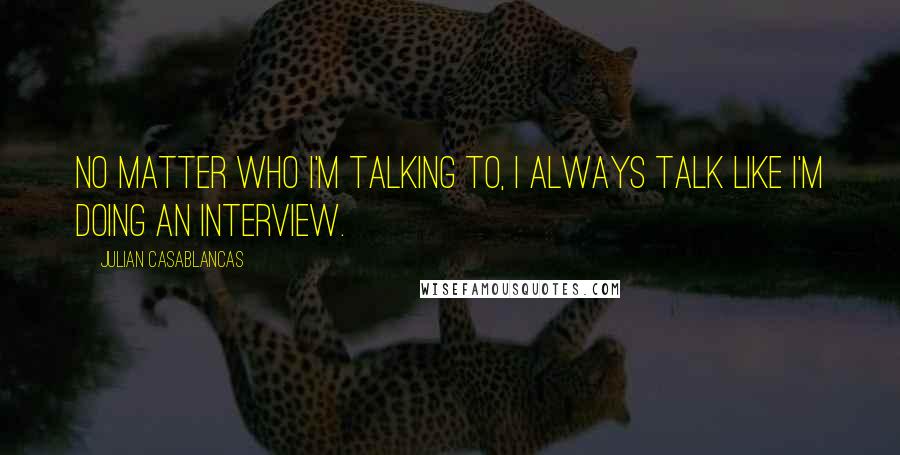 Julian Casablancas Quotes: No matter who I'm talking to, I always talk like I'm doing an interview.