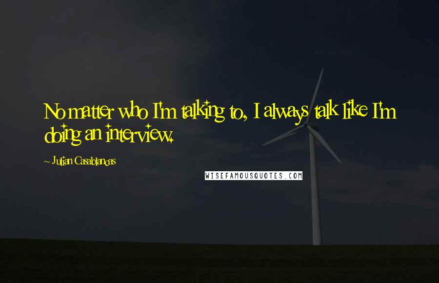 Julian Casablancas Quotes: No matter who I'm talking to, I always talk like I'm doing an interview.