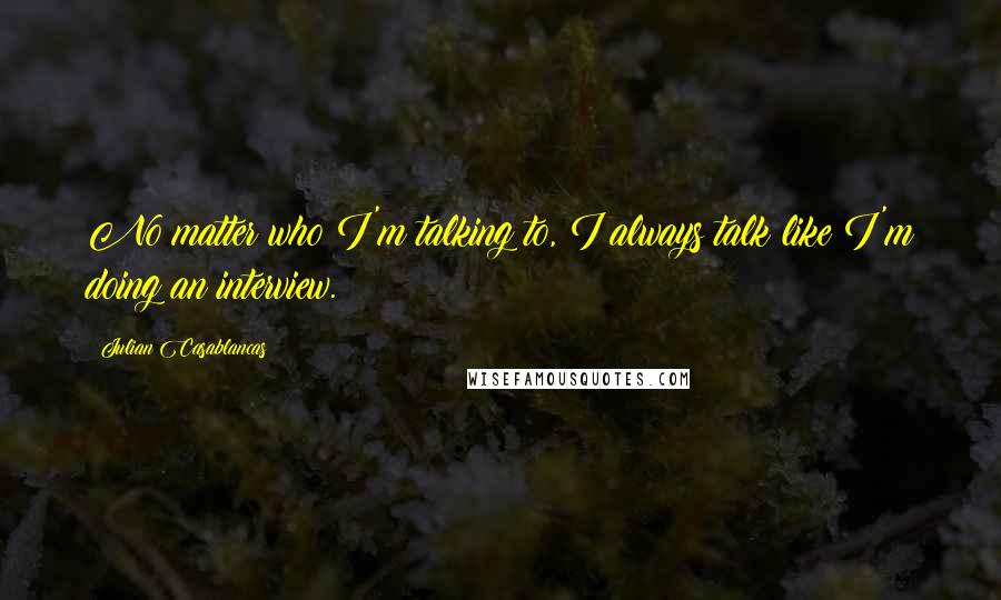 Julian Casablancas Quotes: No matter who I'm talking to, I always talk like I'm doing an interview.