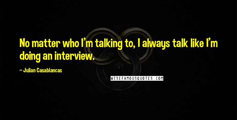 Julian Casablancas Quotes: No matter who I'm talking to, I always talk like I'm doing an interview.