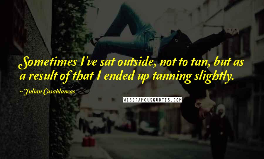 Julian Casablancas Quotes: Sometimes I've sat outside, not to tan, but as a result of that I ended up tanning slightly.