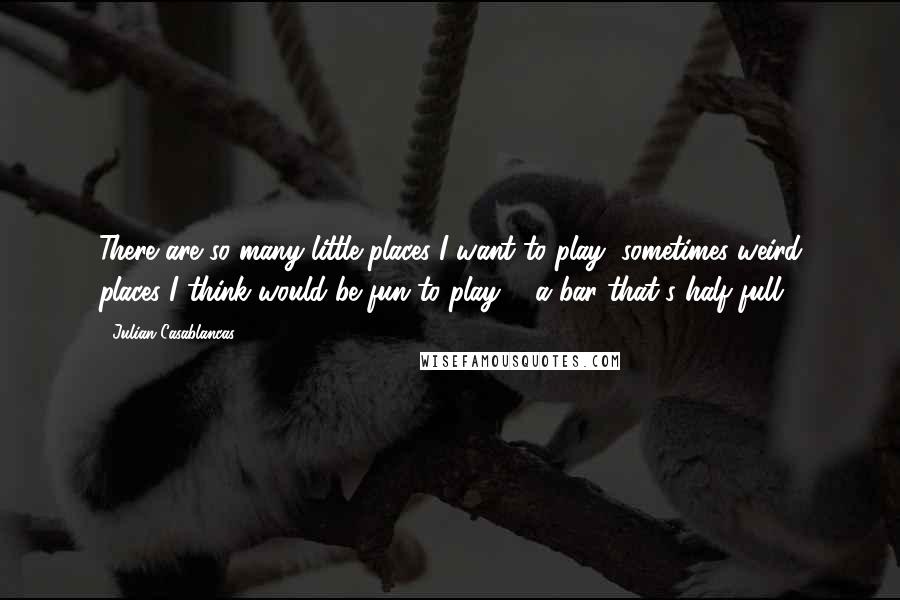 Julian Casablancas Quotes: There are so many little places I want to play, sometimes weird places I think would be fun to play ... a bar that's half full.