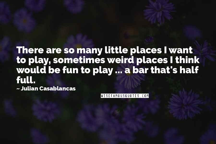 Julian Casablancas Quotes: There are so many little places I want to play, sometimes weird places I think would be fun to play ... a bar that's half full.