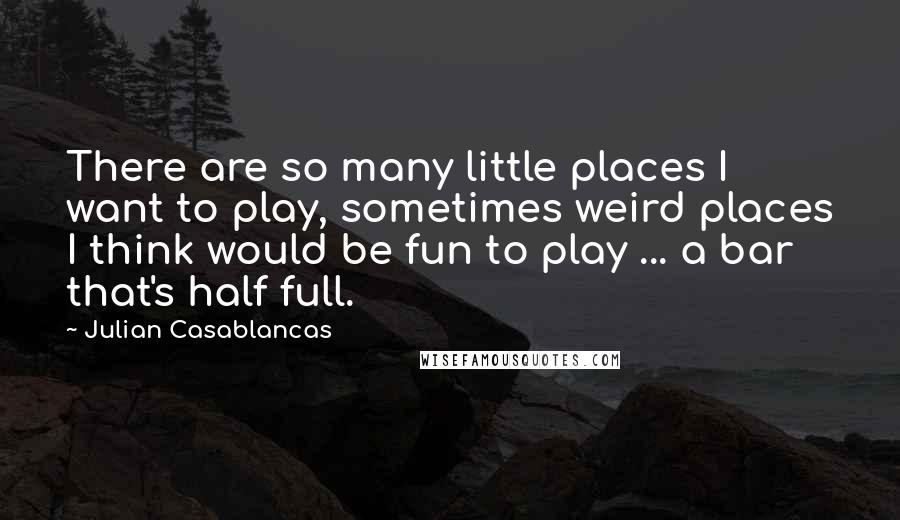 Julian Casablancas Quotes: There are so many little places I want to play, sometimes weird places I think would be fun to play ... a bar that's half full.