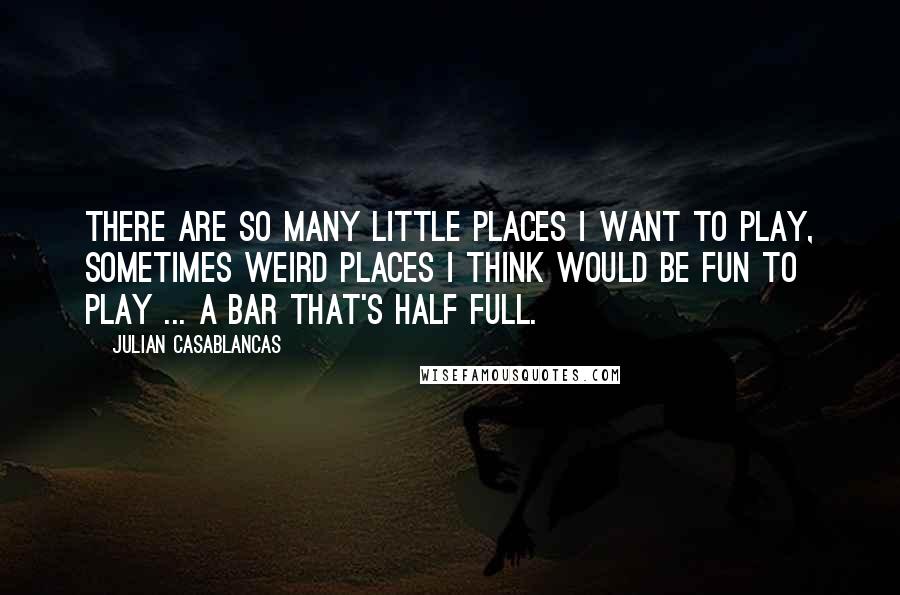 Julian Casablancas Quotes: There are so many little places I want to play, sometimes weird places I think would be fun to play ... a bar that's half full.