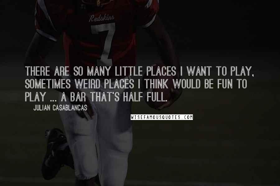 Julian Casablancas Quotes: There are so many little places I want to play, sometimes weird places I think would be fun to play ... a bar that's half full.