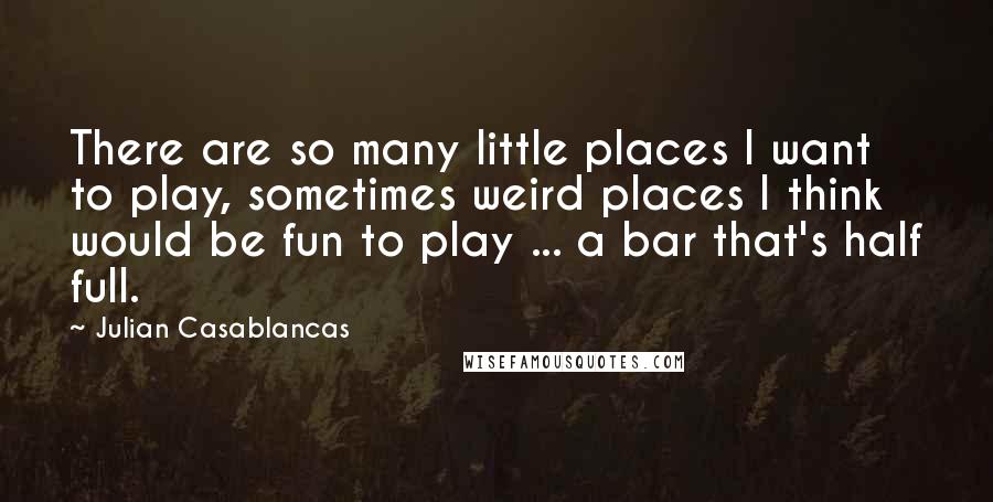 Julian Casablancas Quotes: There are so many little places I want to play, sometimes weird places I think would be fun to play ... a bar that's half full.