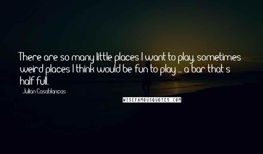 Julian Casablancas Quotes: There are so many little places I want to play, sometimes weird places I think would be fun to play ... a bar that's half full.