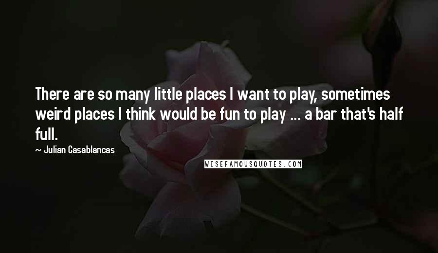 Julian Casablancas Quotes: There are so many little places I want to play, sometimes weird places I think would be fun to play ... a bar that's half full.