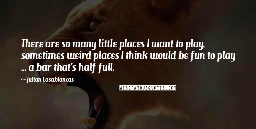 Julian Casablancas Quotes: There are so many little places I want to play, sometimes weird places I think would be fun to play ... a bar that's half full.