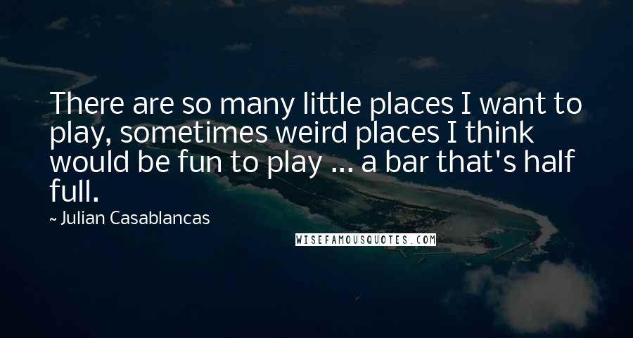 Julian Casablancas Quotes: There are so many little places I want to play, sometimes weird places I think would be fun to play ... a bar that's half full.