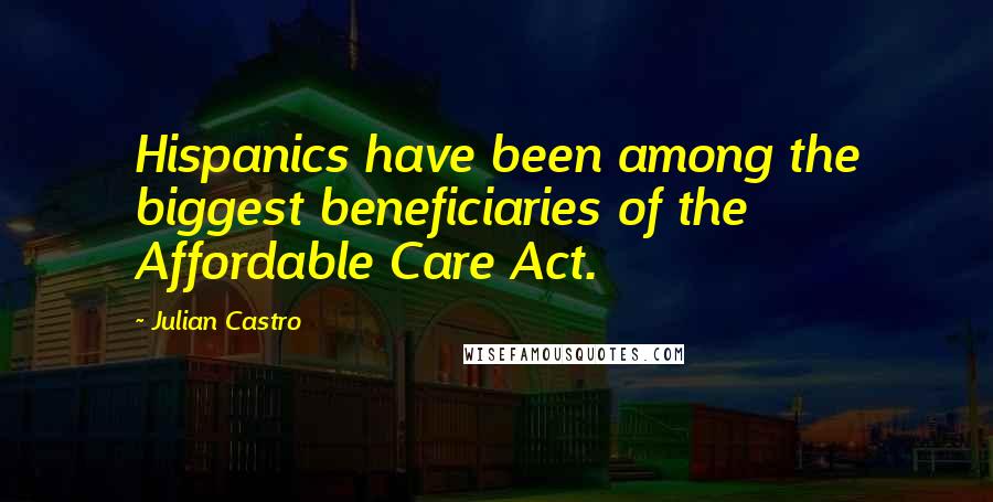 Julian Castro Quotes: Hispanics have been among the biggest beneficiaries of the Affordable Care Act.