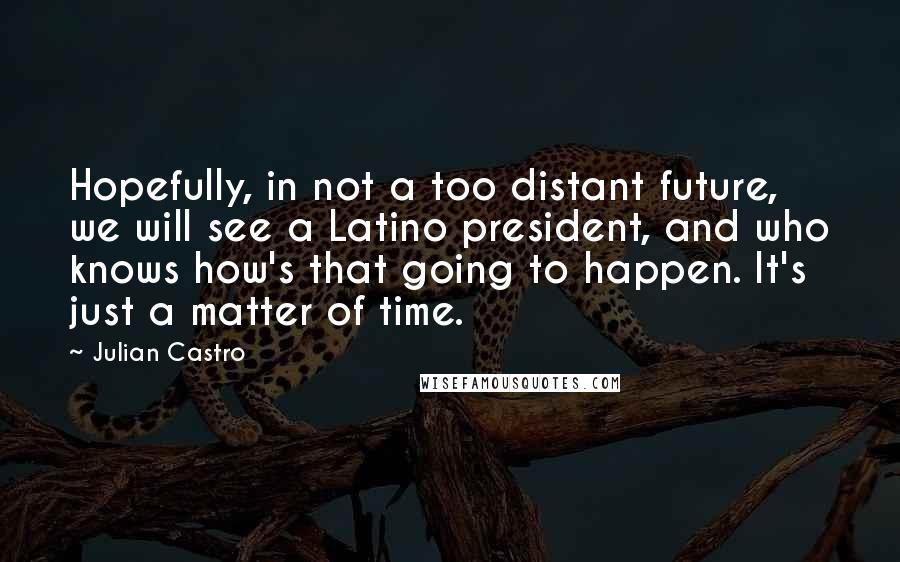 Julian Castro Quotes: Hopefully, in not a too distant future, we will see a Latino president, and who knows how's that going to happen. It's just a matter of time.