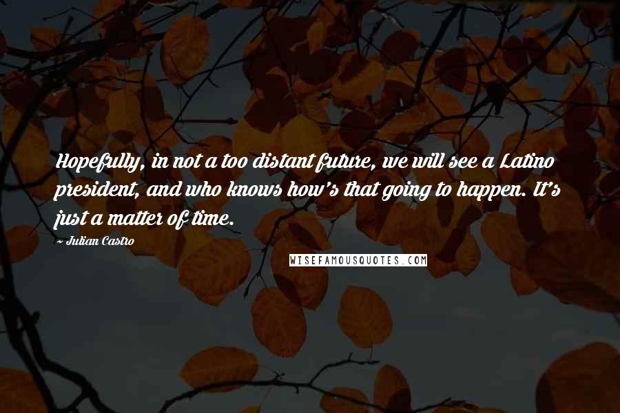 Julian Castro Quotes: Hopefully, in not a too distant future, we will see a Latino president, and who knows how's that going to happen. It's just a matter of time.