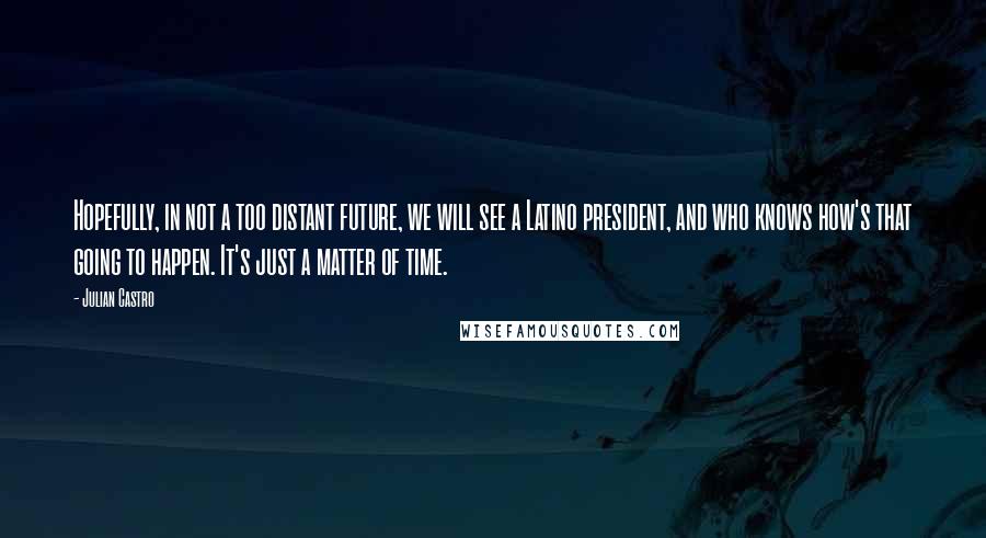 Julian Castro Quotes: Hopefully, in not a too distant future, we will see a Latino president, and who knows how's that going to happen. It's just a matter of time.