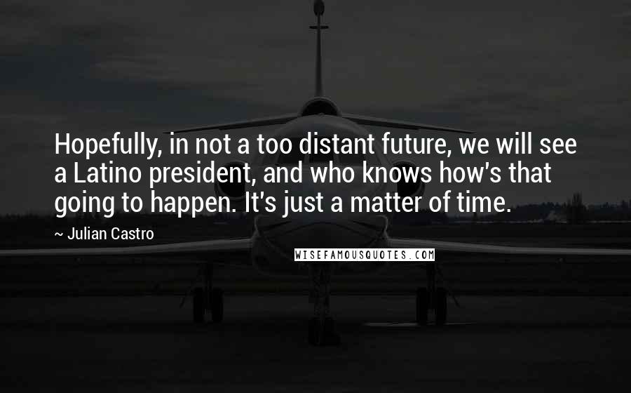 Julian Castro Quotes: Hopefully, in not a too distant future, we will see a Latino president, and who knows how's that going to happen. It's just a matter of time.