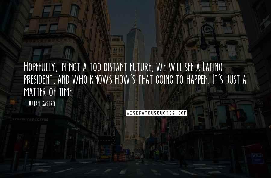 Julian Castro Quotes: Hopefully, in not a too distant future, we will see a Latino president, and who knows how's that going to happen. It's just a matter of time.