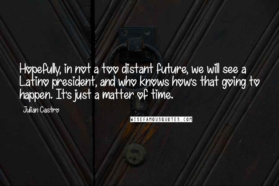 Julian Castro Quotes: Hopefully, in not a too distant future, we will see a Latino president, and who knows how's that going to happen. It's just a matter of time.