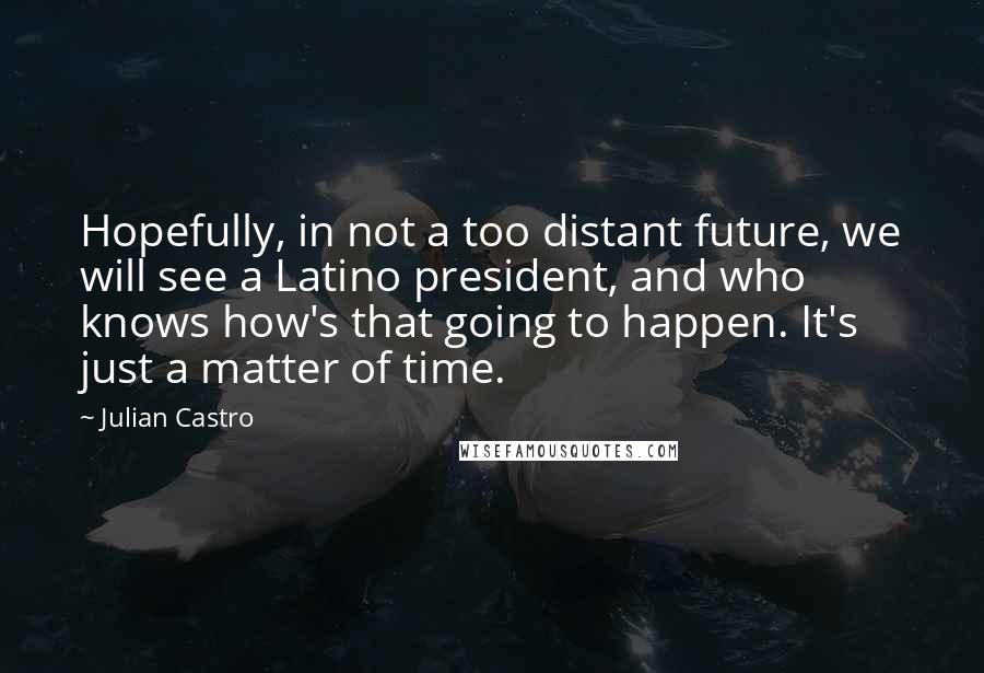 Julian Castro Quotes: Hopefully, in not a too distant future, we will see a Latino president, and who knows how's that going to happen. It's just a matter of time.