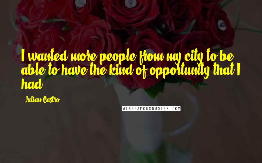 Julian Castro Quotes: I wanted more people from my city to be able to have the kind of opportunity that I had.