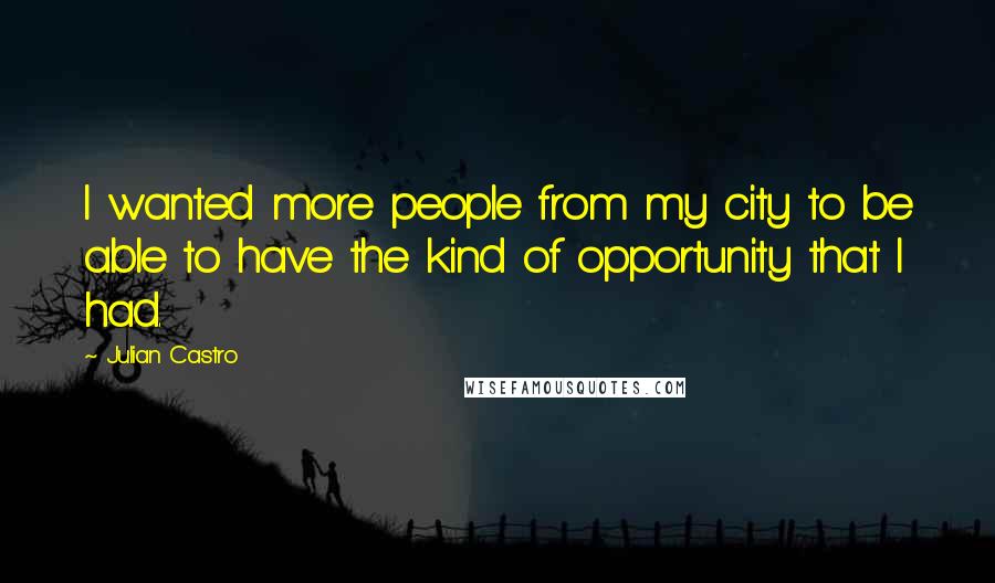 Julian Castro Quotes: I wanted more people from my city to be able to have the kind of opportunity that I had.