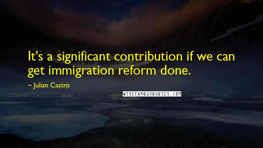 Julian Castro Quotes: It's a significant contribution if we can get immigration reform done.