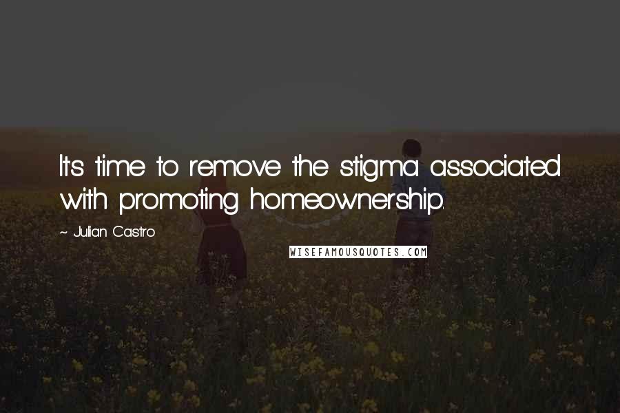 Julian Castro Quotes: It's time to remove the stigma associated with promoting homeownership.